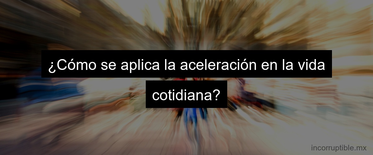 ¿Cómo se aplica la aceleración en la vida cotidiana?