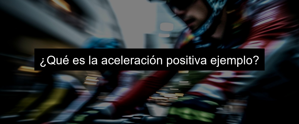 ¿Qué es la aceleración positiva ejemplo?