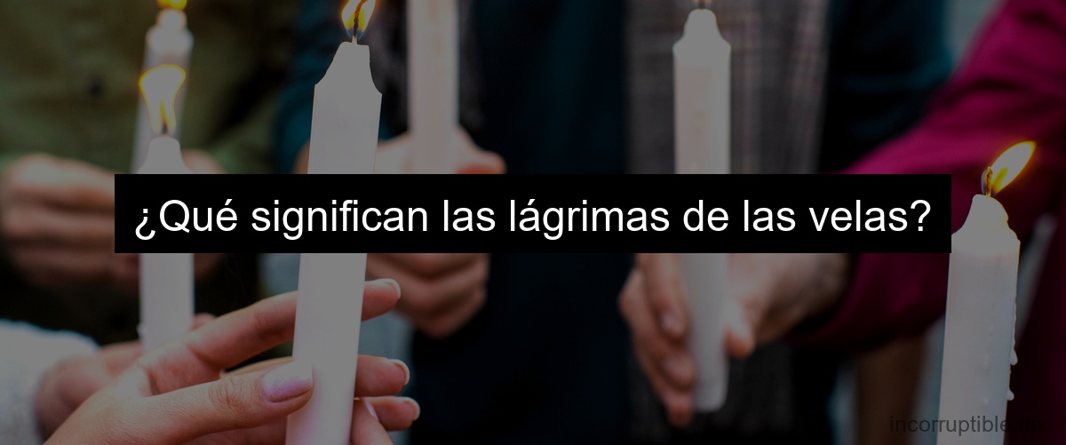 ¿Qué significan las lágrimas de las velas?
